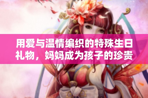 用爱与温情编织的特殊生日礼物，妈妈成为孩子的珍贵礼物