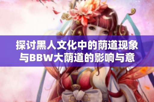 探讨黑人文化中的荫道现象与BBW大荫道的影响与意义