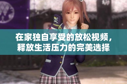 在家独自享受的放松视频，释放生活压力的完美选择