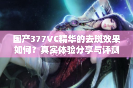 国产377VC精华的去斑效果如何？真实体验分享与评测