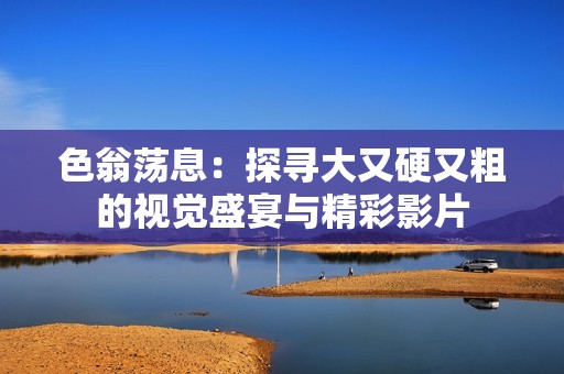 色翁荡息：探寻大又硬又粗的视觉盛宴与精彩影片