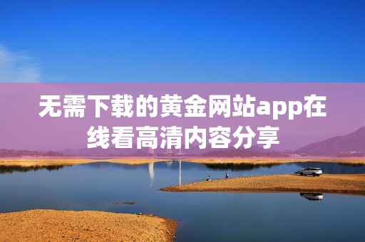 无需下载的黄金网站app在线看高清内容分享