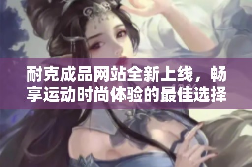耐克成品网站全新上线，畅享运动时尚体验的最佳选择