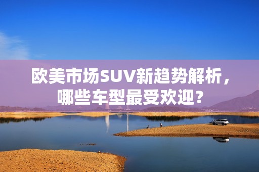 欧美市场SUV新趋势解析，哪些车型最受欢迎？