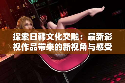 探索日韩文化交融：最新影视作品带来的新视角与感受