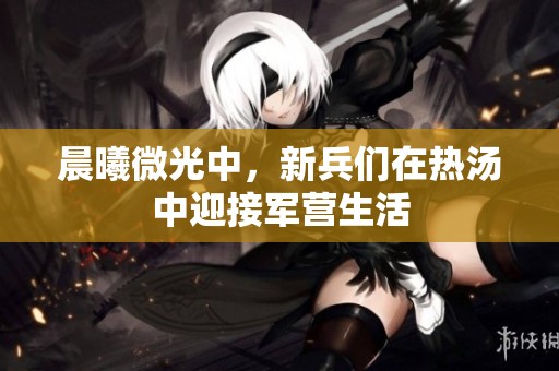 晨曦微光中，新兵们在热汤中迎接军营生活