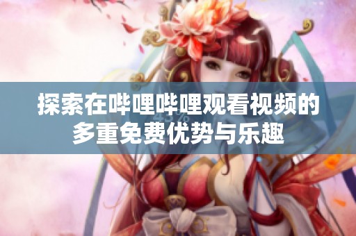 探索在哔哩哔哩观看视频的多重免费优势与乐趣