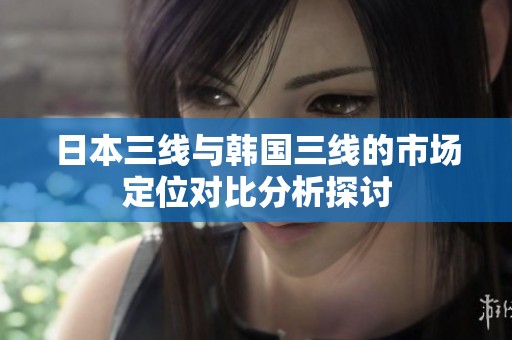 日本三线与韩国三线的市场定位对比分析探讨