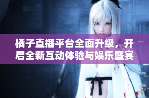 橘子直播平台全面升级，开启全新互动体验与娱乐盛宴