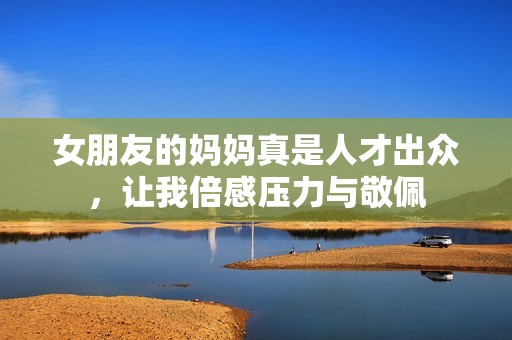 女朋友的妈妈真是人才出众，让我倍感压力与敬佩