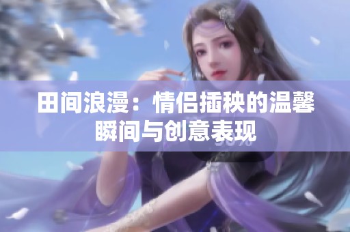 田间浪漫：情侣插秧的温馨瞬间与创意表现
