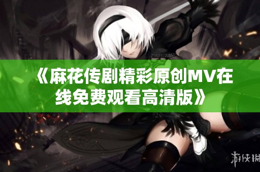 《麻花传剧精彩原创MV在线免费观看高清版》