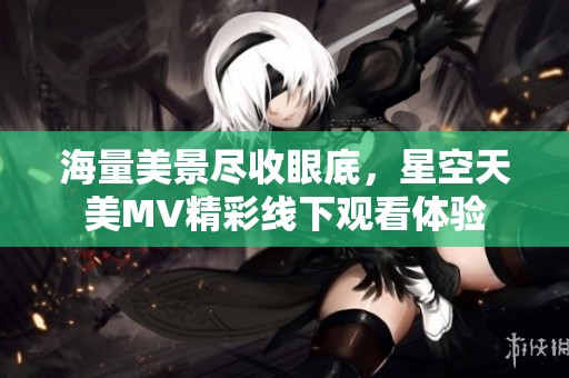 海量美景尽收眼底，星空天美MV精彩线下观看体验