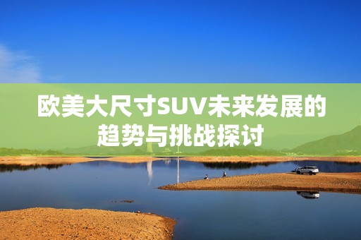 欧美大尺寸SUV未来发展的趋势与挑战探讨