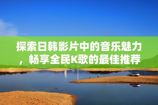 探索日韩影片中的音乐魅力，畅享全民K歌的最佳推荐