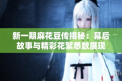 新一期麻花豆传揭秘：幕后故事与精彩花絮悉数展现