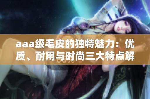 aaa级毛皮的独特魅力：优质、耐用与时尚三大特点解析