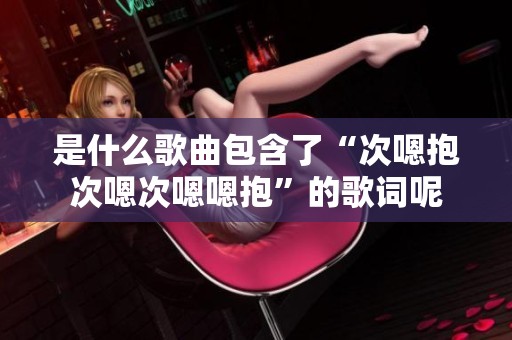是什么歌曲包含了“次嗯抱次嗯次嗯嗯抱”的歌词呢