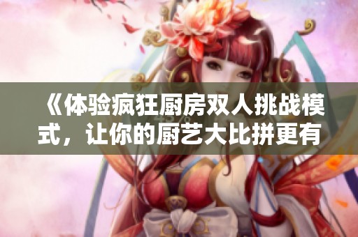 《体验疯狂厨房双人挑战模式，让你的厨艺大比拼更有乐趣》
