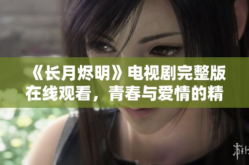 《长月烬明》电视剧完整版在线观看，青春与爱情的精彩交织