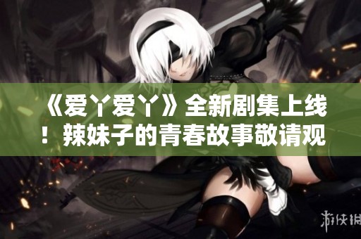《爱丫爱丫》全新剧集上线！辣妹子的青春故事敬请观看