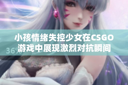 小孩情绪失控少女在CSGO游戏中展现激烈对抗瞬间