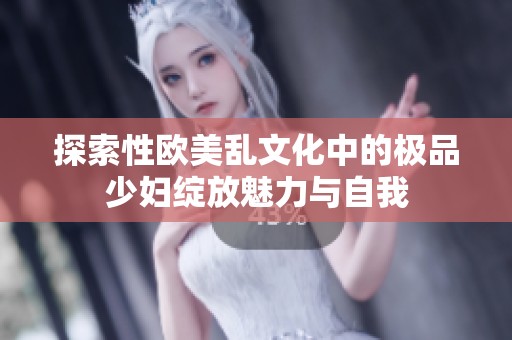 探索性欧美乱文化中的极品少妇绽放魅力与自我