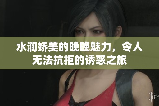 水润娇美的晚晚魅力，令人无法抗拒的诱惑之旅