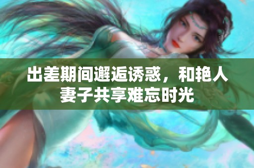 出差期间邂逅诱惑，和艳人妻子共享难忘时光