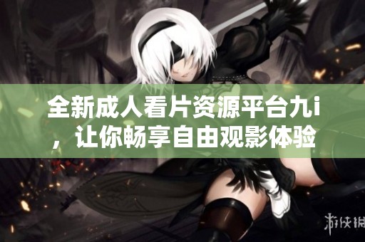全新成人看片资源平台九i，让你畅享自由观影体验