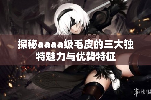 探秘aaaa级毛皮的三大独特魅力与优势特征