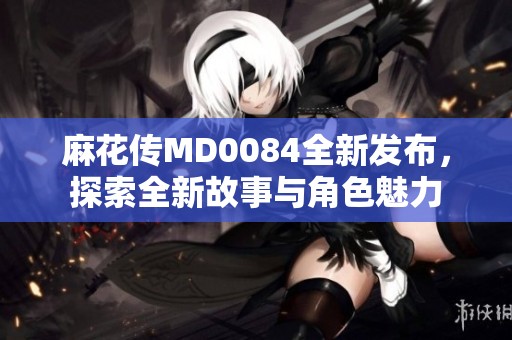 麻花传MD0084全新发布，探索全新故事与角色魅力