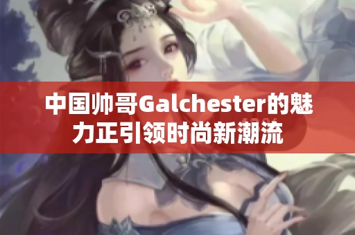 中国帅哥Galchester的魅力正引领时尚新潮流