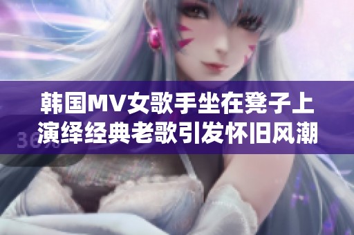 韩国MV女歌手坐在凳子上演绎经典老歌引发怀旧风潮
