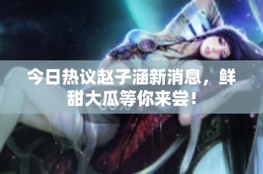今日热议赵子涵新消息，鲜甜大瓜等你来尝！
