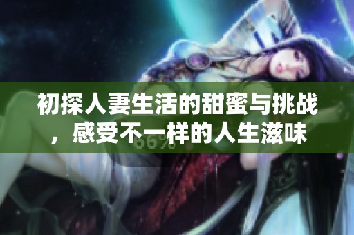 初探人妻生活的甜蜜与挑战，感受不一样的人生滋味
