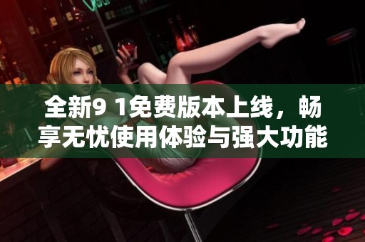 全新9 1免费版本上线，畅享无忧使用体验与强大功能