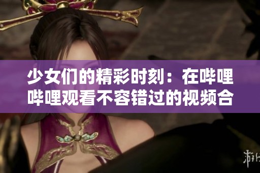少女们的精彩时刻：在哔哩哔哩观看不容错过的视频合集