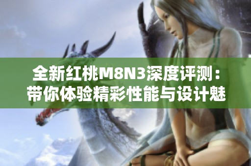 全新红桃M8N3深度评测：带你体验精彩性能与设计魅力