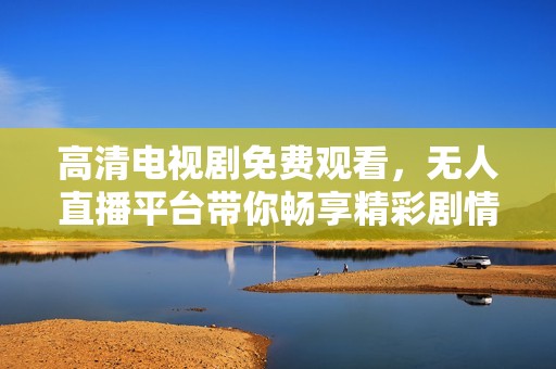 高清电视剧免费观看，无人直播平台带你畅享精彩剧情
