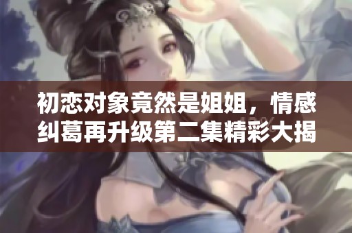 初恋对象竟然是姐姐，情感纠葛再升级第二集精彩大揭露