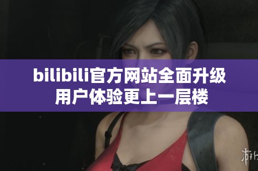 bilibili官方网站全面升级 用户体验更上一层楼