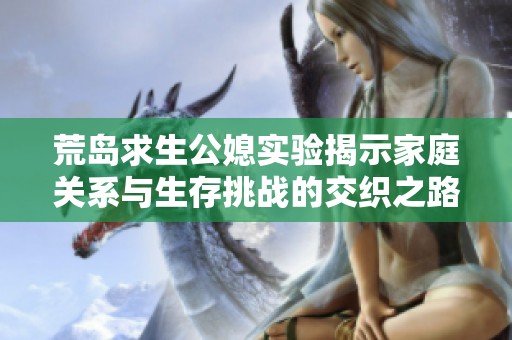 荒岛求生公媳实验揭示家庭关系与生存挑战的交织之路