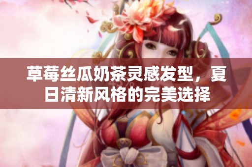 草莓丝瓜奶茶灵感发型，夏日清新风格的完美选择