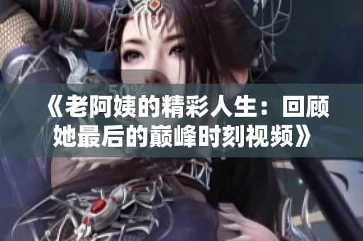 《老阿姨的精彩人生：回顾她最后的巅峰时刻视频》