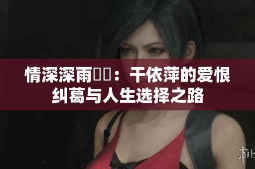 情深深雨濛濛：干依萍的爱恨纠葛与人生选择之路