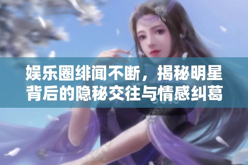娱乐圈绯闻不断，揭秘明星背后的隐秘交往与情感纠葛