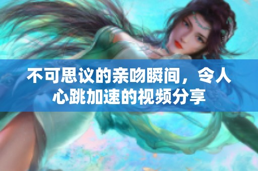 不可思议的亲吻瞬间，令人心跳加速的视频分享