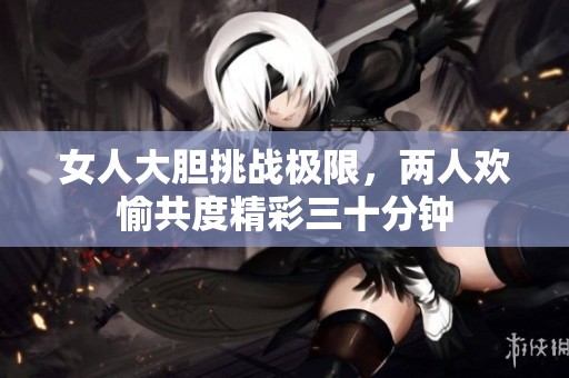 女人大胆挑战极限，两人欢愉共度精彩三十分钟