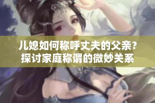 儿媳如何称呼丈夫的父亲？探讨家庭称谓的微妙关系